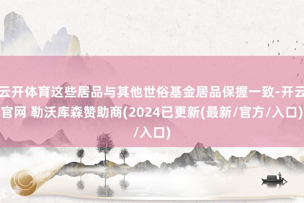 云开体育这些居品与其他世俗基金居品保握一致-开云官网 勒沃库森赞助商(2024已更新(最新/官方/入口)