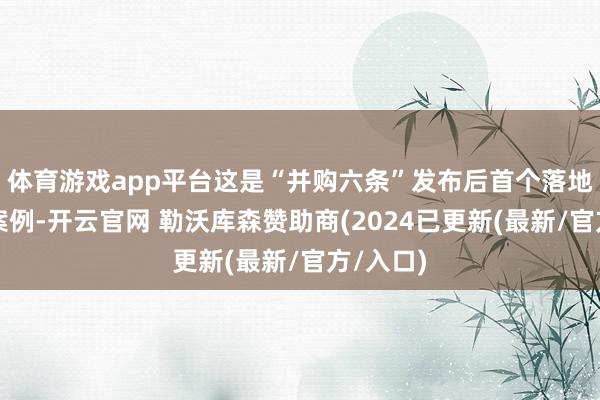 体育游戏app平台这是“并购六条”发布后首个落地在即的案例-开云官网 勒沃库森赞助商(2024已更新(最新/官方/入口)