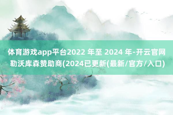 体育游戏app平台2022 年至 2024 年-开云官网 勒沃库森赞助商(2024已更新(最新/官方/入口)