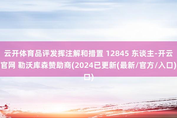 云开体育品评发挥注解和措置 12845 东谈主-开云官网 勒沃库森赞助商(2024已更新(最新/官方/入口)