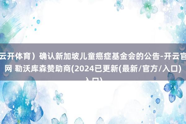 云开体育）确认新加坡儿童癌症基金会的公告-开云官网 勒沃库森赞助商(2024已更新(最新/官方/入口)
