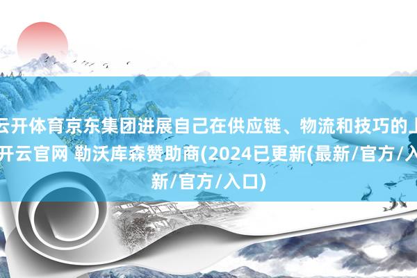 云开体育京东集团进展自己在供应链、物流和技巧的上风-开云官网 勒沃库森赞助商(2024已更新(最新/官方/入口)