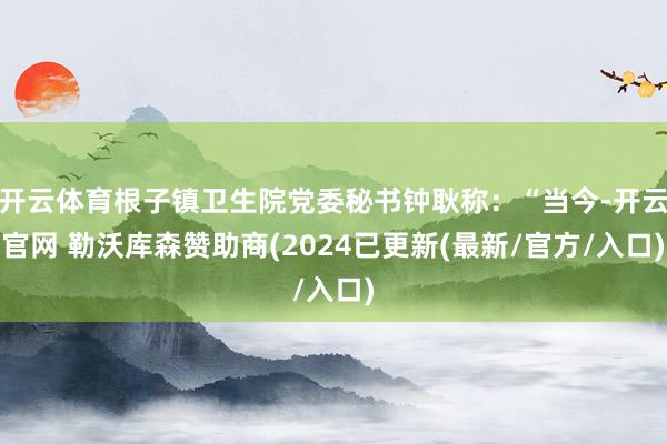开云体育根子镇卫生院党委秘书钟耿称：“当今-开云官网 勒沃库森赞助商(2024已更新(最新/官方/入口)
