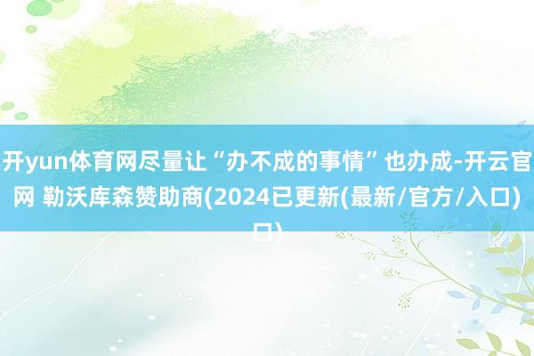 开yun体育网尽量让“办不成的事情”也办成-开云官网 勒沃库森赞助商(2024已更新(最新/官方/入口)