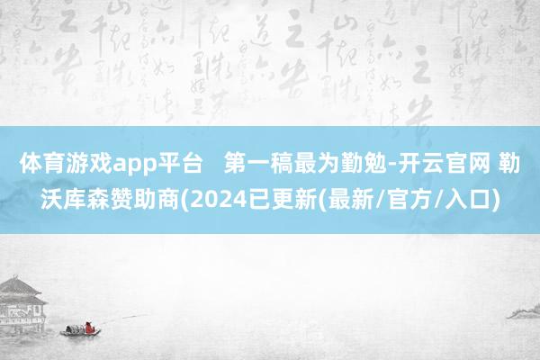 体育游戏app平台   第一稿最为勤勉-开云官网 勒沃库森赞助商(2024已更新(最新/官方/入口)