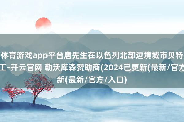 体育游戏app平台唐先生在以色列北部边境城市贝特谢安务工-开云官网 勒沃库森赞助商(2024已更新(最新/官方/入口)