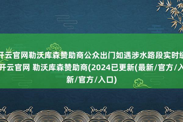 开云官网勒沃库森赞助商公众出门如遇涉水路段实时绕行-开云官网 勒沃库森赞助商(2024已更新(最新/官方/入口)