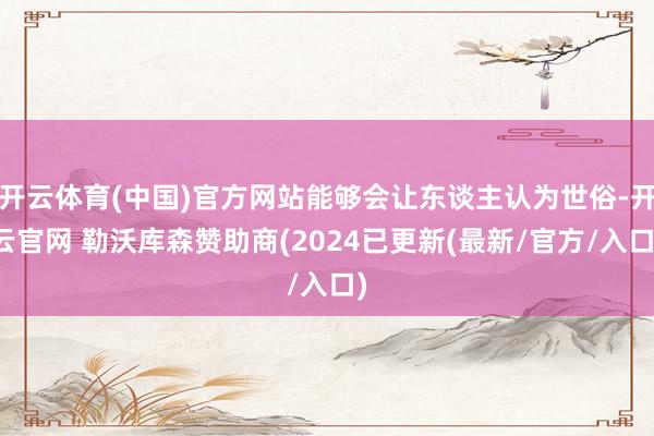 开云体育(中国)官方网站能够会让东谈主认为世俗-开云官网 勒沃库森赞助商(2024已更新(最新/官方/入口)