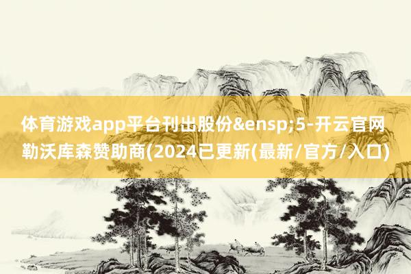 体育游戏app平台刊出股份 5-开云官网 勒沃库森赞助商(2024已更新(最新/官方/入口)
