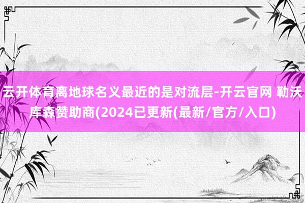 云开体育离地球名义最近的是对流层-开云官网 勒沃库森赞助商(2024已更新(最新/官方/入口)