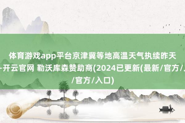 体育游戏app平台 京津冀等地高温天气执续 昨天日间-开云官网 勒沃库森赞助商(2024已更新(最新/官方/入口)