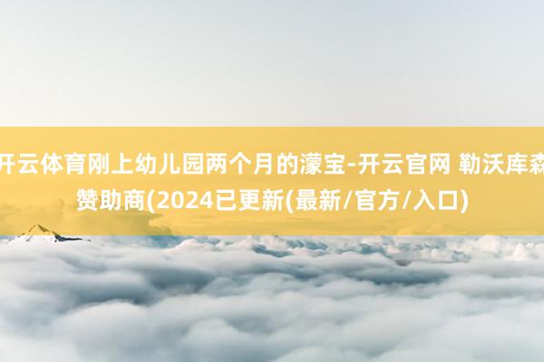 开云体育刚上幼儿园两个月的濛宝-开云官网 勒沃库森赞助商(2024已更新(最新/官方/入口)
