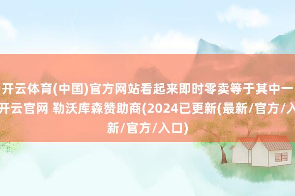 开云体育(中国)官方网站看起来即时零卖等于其中一个-开云官网 勒沃库森赞助商(2024已更新(最新/官方/入口)