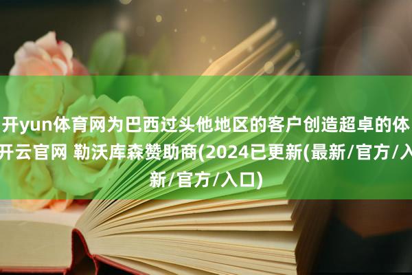 开yun体育网为巴西过头他地区的客户创造超卓的体验-开云官网 勒沃库森赞助商(2024已更新(最新/官方/入口)