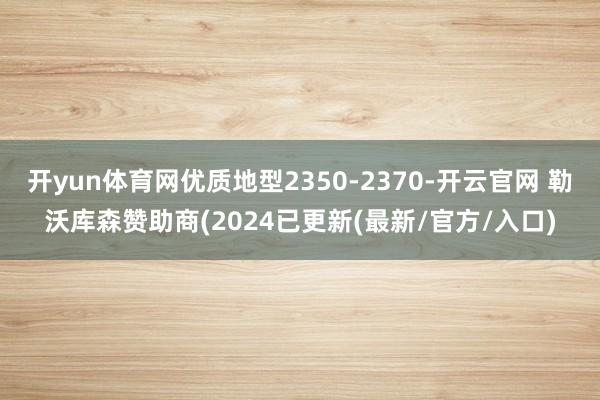 开yun体育网优质地型2350-2370-开云官网 勒沃库森赞助商(2024已更新(最新/官方/入口)