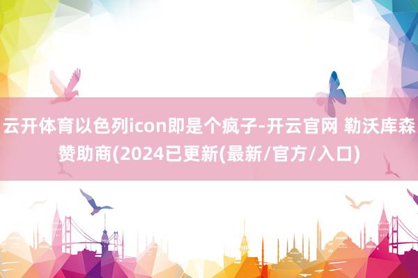 云开体育以色列icon即是个疯子-开云官网 勒沃库森赞助商(2024已更新(最新/官方/入口)