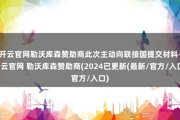 开云官网勒沃库森赞助商此次主动向联接国提交材料-开云官网 勒沃库森赞助商(2024已更新(最新/官方/入口)