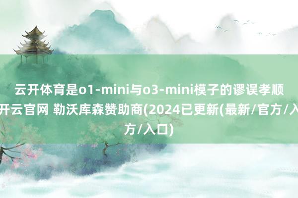 云开体育是o1-mini与o3-mini模子的谬误孝顺者-开云官网 勒沃库森赞助商(2024已更新(最新/官方/入口)