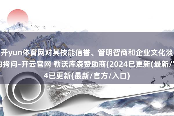 开yun体育网对其技能信誉、管明智商和企业文化淡薄了明锐的拷问-开云官网 勒沃库森赞助商(2024已更新(最新/官方/入口)