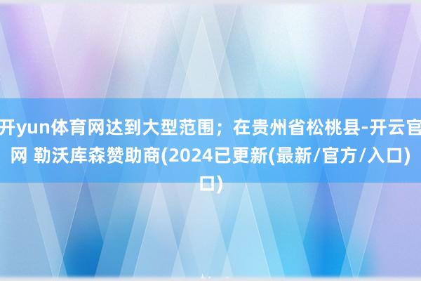 开yun体育网达到大型范围；在贵州省松桃县-开云官网 勒沃库森赞助商(2024已更新(最新/官方/入口)