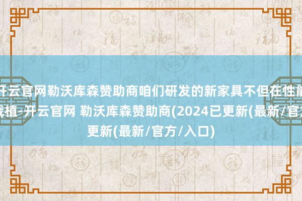 开云官网勒沃库森赞助商咱们研发的新家具不但在性能上有所栽植-开云官网 勒沃库森赞助商(2024已更新(最新/官方/入口)