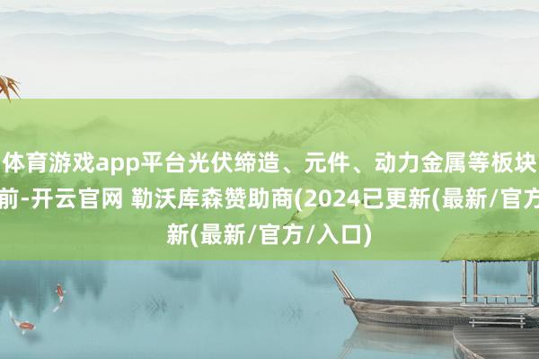 体育游戏app平台光伏缔造、元件、动力金属等板块涨幅居前-开云官网 勒沃库森赞助商(2024已更新(最新/官方/入口)