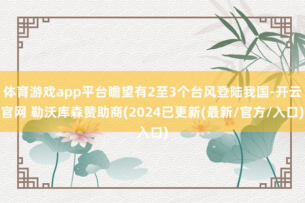 体育游戏app平台瞻望有2至3个台风登陆我国-开云官网 勒沃库森赞助商(2024已更新(最新/官方/入口)