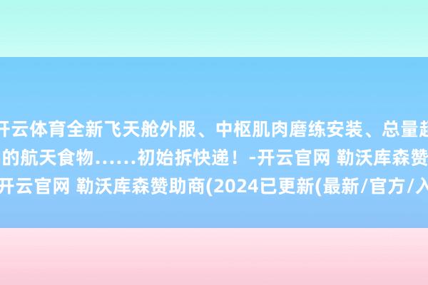 开云体育全新飞天舱外服、中枢肌肉磨练安装、总量超1.5吨种类达190多种的航天食物……初始拆快递!-开云官网 勒沃库森赞助商(2024已更新(最新/官方/入口)