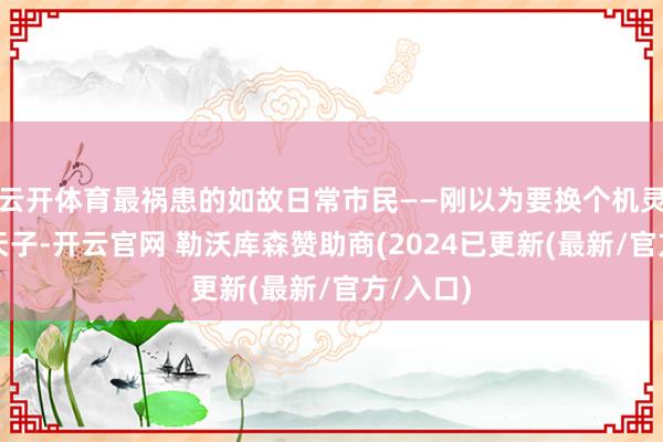云开体育最祸患的如故日常市民——刚以为要换个机灵点的新天子-开云官网 勒沃库森赞助商(2024已更新(最新/官方/入口)