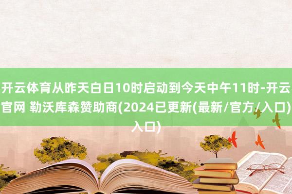 开云体育从昨天白日10时启动到今天中午11时-开云官网 勒沃库森赞助商(2024已更新(最新/官方/入口)