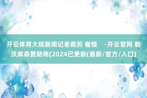 开云体育大皖新闻记者裁剪 崔恒    -开云官网 勒沃库森赞助商(2024已更新(最新/官方/入口)