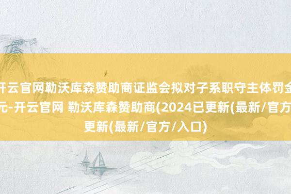 开云官网勒沃库森赞助商证监会拟对子系职守主体罚金1.6亿元-开云官网 勒沃库森赞助商(2024已更新(最新/官方/入口)