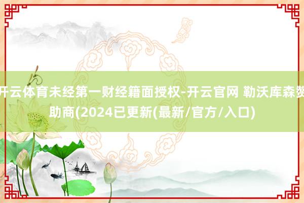 开云体育未经第一财经籍面授权-开云官网 勒沃库森赞助商(2024已更新(最新/官方/入口)
