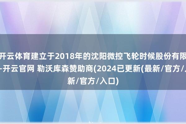 开云体育建立于2018年的沈阳微控飞轮时候股份有限公司-开云官网 勒沃库森赞助商(2024已更新(最新/官方/入口)