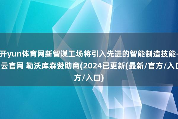 开yun体育网新智谋工场将引入先进的智能制造技能-开云官网 勒沃库森赞助商(2024已更新(最新/官方/入口)