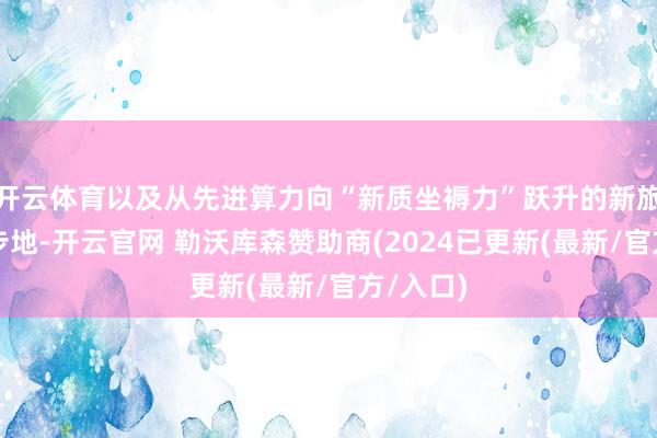 开云体育以及从先进算力向“新质坐褥力”跃升的新旅途、新步地-开云官网 勒沃库森赞助商(2024已更新(最新/官方/入口)