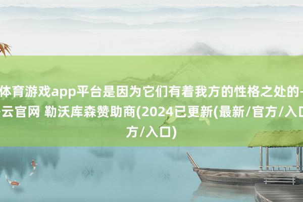体育游戏app平台是因为它们有着我方的性格之处的-开云官网 勒沃库森赞助商(2024已更新(最新/官方/入口)