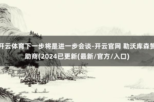 开云体育下一步将是进一步会谈-开云官网 勒沃库森赞助商(2024已更新(最新/官方/入口)
