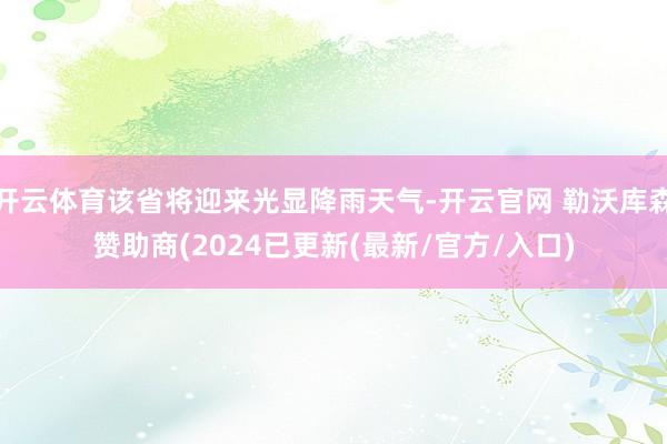 开云体育该省将迎来光显降雨天气-开云官网 勒沃库森赞助商(2024已更新(最新/官方/入口)