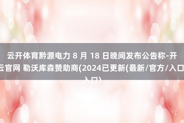 云开体育黔源电力 8 月 18 日晚间发布公告称-开云官网 勒沃库森赞助商(2024已更新(最新/官方/入口)