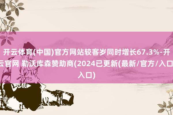 开云体育(中国)官方网站较客岁同时增长67.3%-开云官网 勒沃库森赞助商(2024已更新(最新/官方/入口)