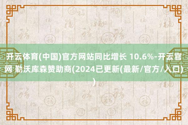 开云体育(中国)官方网站同比增长 10.6%-开云官网 勒沃库森赞助商(2024已更新(最新/官方/入口)