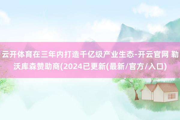 云开体育在三年内打造千亿级产业生态-开云官网 勒沃库森赞助商(2024已更新(最新/官方/入口)