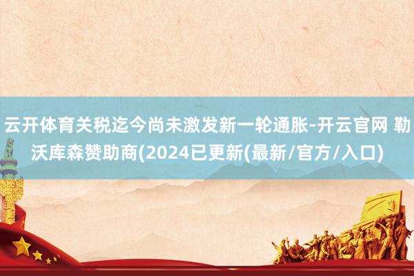 云开体育关税迄今尚未激发新一轮通胀-开云官网 勒沃库森赞助商(2024已更新(最新/官方/入口)