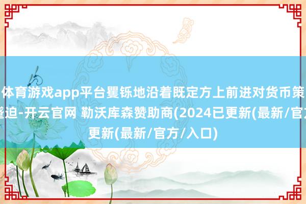 体育游戏app平台矍铄地沿着既定方上前进对货币策略至关蹙迫-开云官网 勒沃库森赞助商(2024已更新(最新/官方/入口)