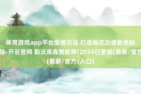 体育游戏app平台 爱情见证 打造婚恋功绩新地标 活动现场-开云官网 勒沃库森赞助商(2024已更新(最新/官方/入口)