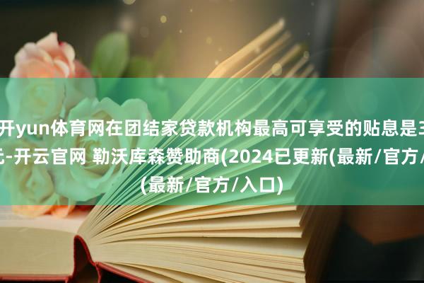 开yun体育网在团结家贷款机构最高可享受的贴息是3000元-开云官网 勒沃库森赞助商(2024已更新(最新/官方/入口)