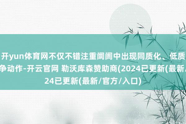开yun体育网不仅不错注重阛阓中出现同质化、低质化的毁伤竞争动作-开云官网 勒沃库森赞助商(2024已更新(最新/官方/入口)