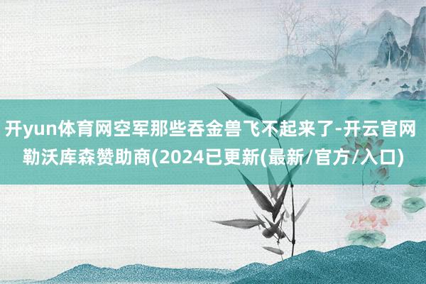 开yun体育网空军那些吞金兽飞不起来了-开云官网 勒沃库森赞助商(2024已更新(最新/官方/入口)