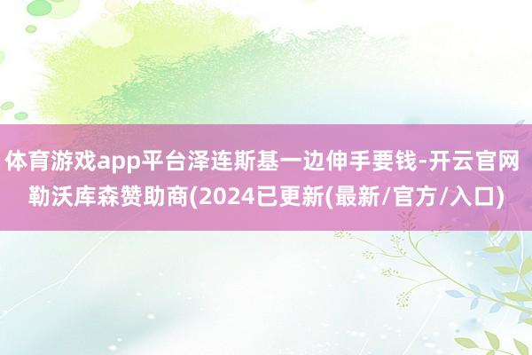 体育游戏app平台泽连斯基一边伸手要钱-开云官网 勒沃库森赞助商(2024已更新(最新/官方/入口)